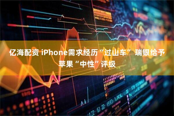 亿海配资 iPhone需求经历“过山车” 瑞银给予苹果“中性”评级