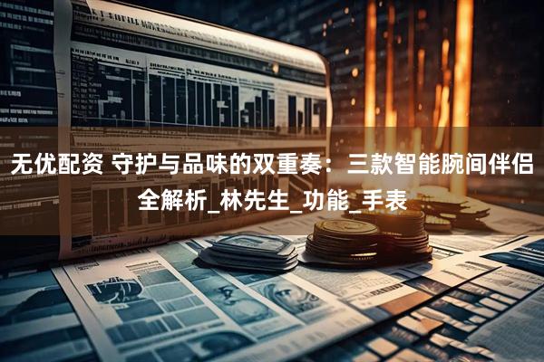无优配资 守护与品味的双重奏：三款智能腕间伴侣全解析_林先生_功能_手表