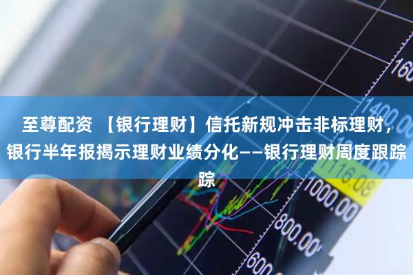 至尊配资 【银行理财】信托新规冲击非标理财，银行半年报揭示理财业绩分化——银行理财周度跟踪