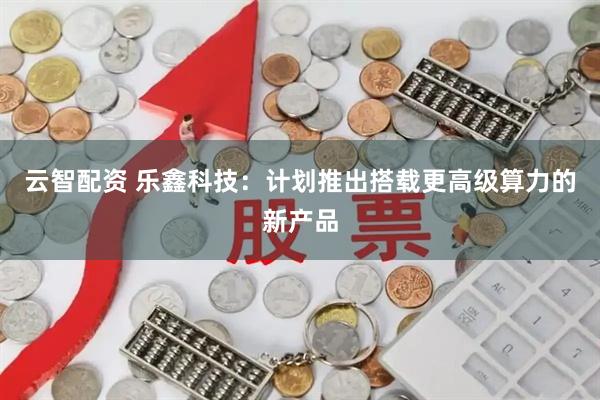 云智配资 乐鑫科技：计划推出搭载更高级算力的新产品