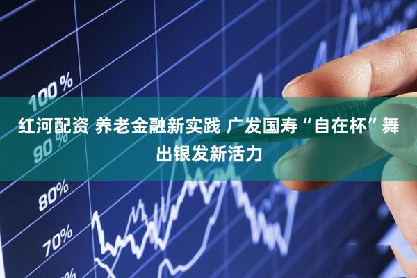 红河配资 养老金融新实践 广发国寿“自在杯”舞出银发新活力