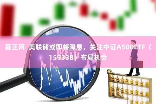 嘉正网  美联储或即将降息，关注中证A500ETF（159338）布局机会